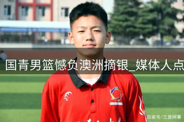 国青男篮憾负澳洲摘银 媒体人点赞球员拼搏精神