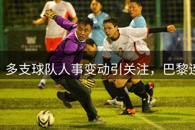 多支球队人事变动引关注，巴黎连签六将