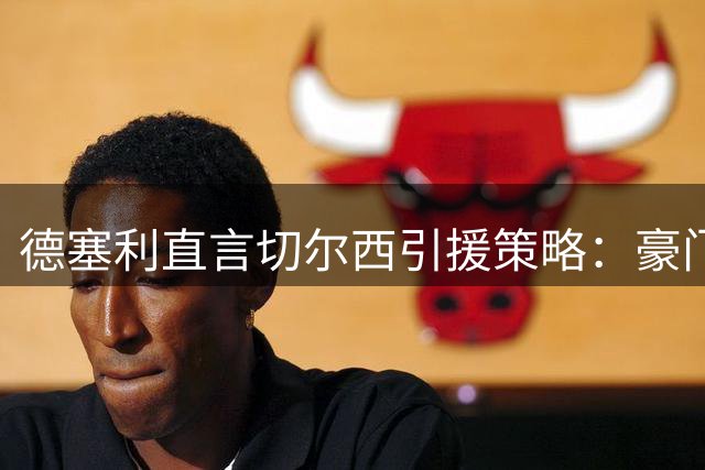 德塞利直言切尔西引援策略：豪门经验比潜力新星更重要