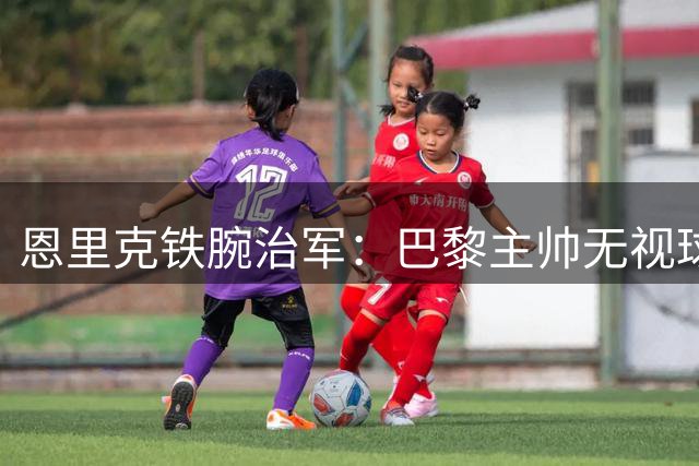恩里克铁腕治军：巴黎主帅无视球星光环 半场换下两大王牌