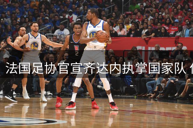 法国足协官宣齐达内执掌国家队 传奇归来开启新时代