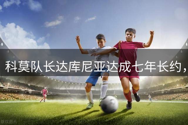 科莫队长达库尼亚达成七年长约，将率队征战欧冠赛场