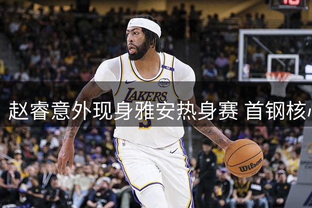 赵睿意外现身雅安热身赛 首钢核心球员出战存疑