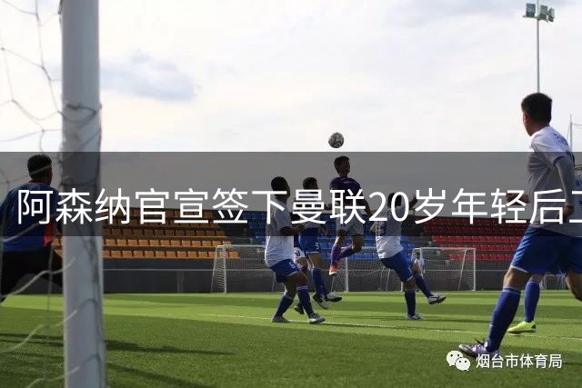 阿森纳官宣签下曼联20岁年轻后卫