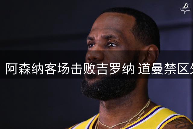 阿森纳客场击败吉罗纳 道曼禁区外远射破门难救主