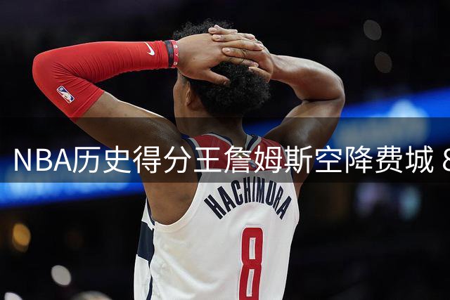 NBA历史得分王詹姆斯空降费城 800万合约书写生涯终章